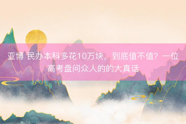 亚博 民办本科多花10万块，到底值不值？一位高考盘问众人的的大真话