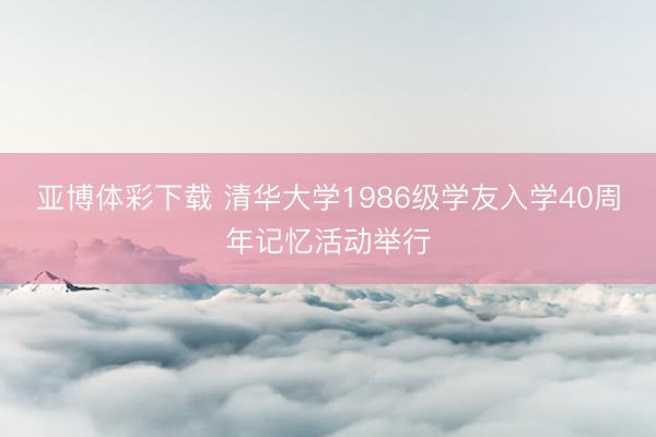 亚博体彩下载 清华大学1986级学友入学40周年记忆活动举行