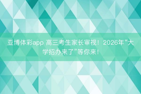 亚博体彩app 高三考生家长审视！2026年“大学招办来了”等你来！