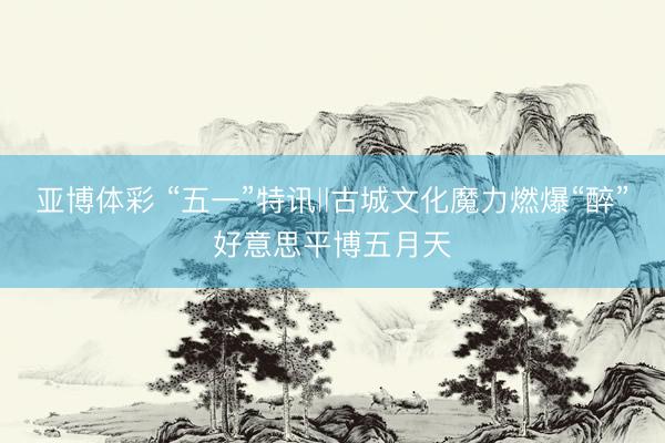 亚博体彩 “五一”特讯‖古城文化魔力燃爆“醉”好意思平博五月天