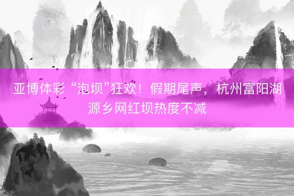 亚博体彩 “泡坝”狂欢！假期尾声，杭州富阳湖源乡网红坝热度不减