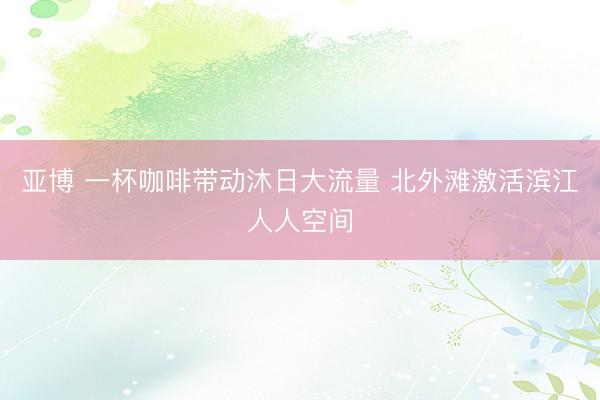 亚博 一杯咖啡带动沐日大流量 北外滩激活滨江人人空间