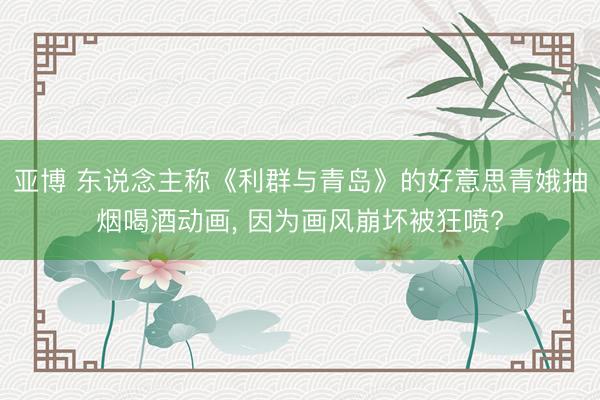 亚博 东说念主称《利群与青岛》的好意思青娥抽烟喝酒动画， 因为画风崩坏被狂喷?