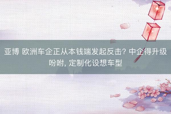 亚博 欧洲车企正从本钱端发起反击? 中企得升级吩咐， 定制化设想车型