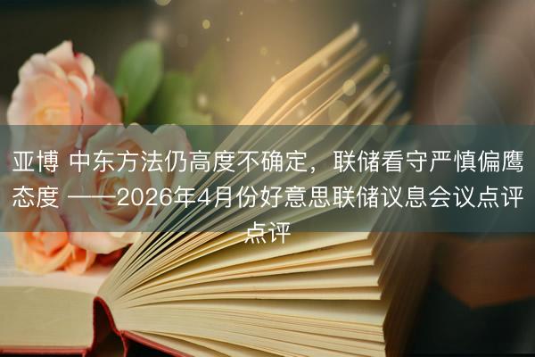 亚博 中东方法仍高度不确定，联储看守严慎偏鹰态度 ——2026年4月份好意思联储议息会议点评