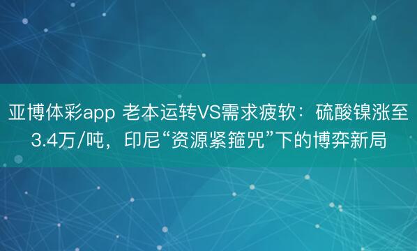 亚博体彩app 老本运转VS需求疲软：硫酸镍涨至3.4万/吨，印尼“资源紧箍咒”下的博弈新局