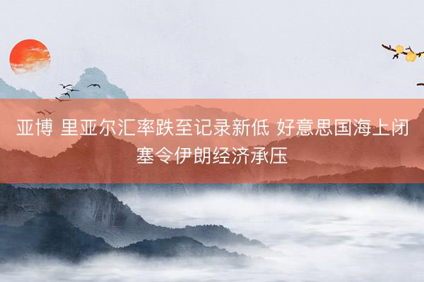 亚博 里亚尔汇率跌至记录新低 好意思国海上闭塞令伊朗经济承压