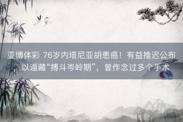 亚博体彩 76岁内塔尼亚胡患癌！有益推迟公布，以遁藏“搏斗岑岭期”，曾作念过多个手术