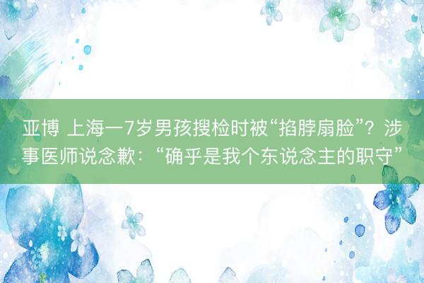 亚博 上海一7岁男孩搜检时被“掐脖扇脸”？涉事医师说念歉：“确乎是我个东说念主的职守”