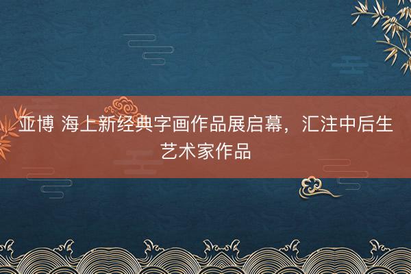 亚博 海上新经典字画作品展启幕，汇注中后生艺术家作品
