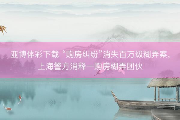 亚博体彩下载 “购房纠纷”消失百万级糊弄案，上海警方消释一购房糊弄团伙