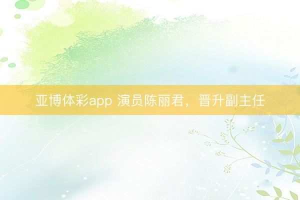 亚博体彩app 演员陈丽君，晋升副主任