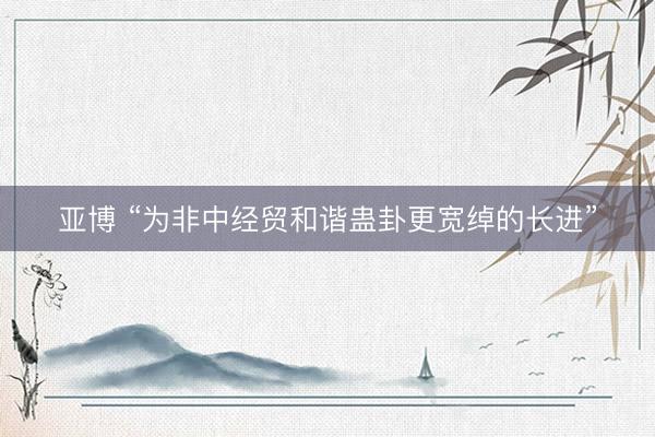 亚博 “为非中经贸和谐蛊卦更宽绰的长进”