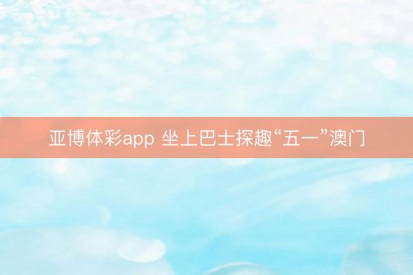 亚博体彩app 坐上巴士探趣“五一”澳门