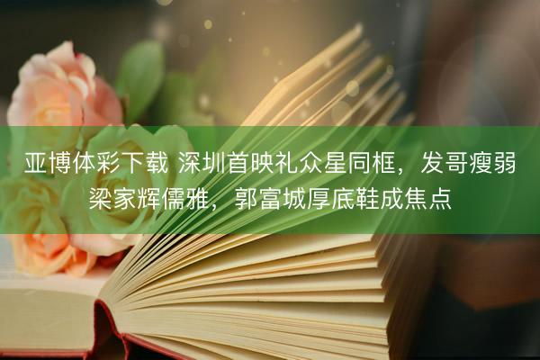 亚博体彩下载 深圳首映礼众星同框，发哥瘦弱梁家辉儒雅，郭富城厚底鞋成焦点
