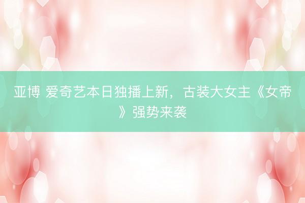 亚博 爱奇艺本日独播上新，古装大女主《女帝》强势来袭