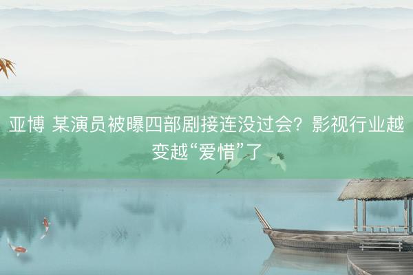 亚博 某演员被曝四部剧接连没过会？影视行业越变越“爱惜”了