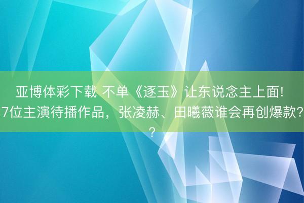 亚博体彩下载 不单《逐玉》让东说念主上面! 7位主演待播作品，张凌赫、田曦薇谁会再创爆款?