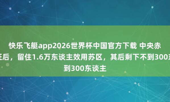 快乐飞艇app2026世界杯中国官方下载 中央赤军长征后，留住1.6万东谈主效用苏区，其后剩下不到300东谈主