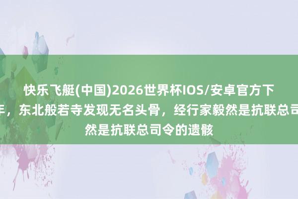 快乐飞艇(中国)2026世界杯IOS/安卓官方下载 2004年,东北般若寺发现无名头骨,经行家毅然是抗联总司令的遗骸