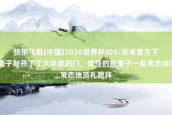 快乐飞艇(中国)2026世界杯IOS/安卓官方下载 五个鬼子敲开了丁大华家的门，奇怪的是鬼子一反常态地顶礼跪拜
