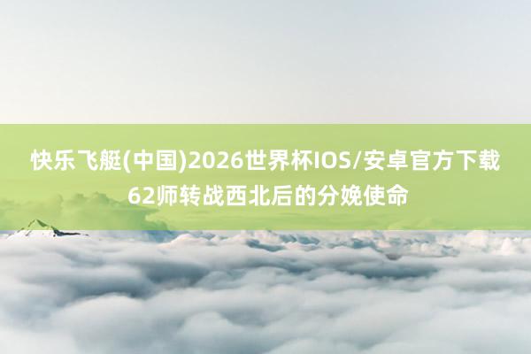 快乐飞艇(中国)2026世界杯IOS/安卓官方下载 62师转战西北后的分娩使命