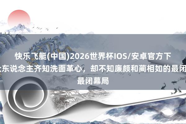 快乐飞艇(中国)2026世界杯IOS/安卓官方下载 众东说念主齐知洗面革心，却不知廉颇和蔺相如的最闭幕局