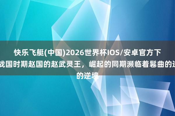快乐飞艇(中国)2026世界杯IOS/安卓官方下载 战国时期赵国的赵武灵王，崛起的同期濒临着鬈曲的逆境