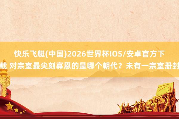 快乐飞艇(中国)2026世界杯IOS/安卓官方下载 对宗室最尖刻寡恩的是哪个朝代？未有一宗室册封