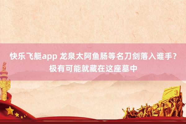 快乐飞艇app 龙泉太阿鱼肠等名刀剑落入谁手？极有可能就藏在这座墓中