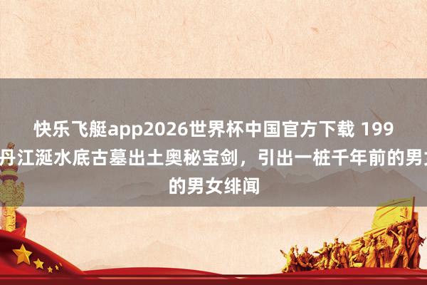 快乐飞艇app2026世界杯中国官方下载 1999年，丹江涎水底古墓出土奥秘宝剑，引出一桩千年前的男女绯闻