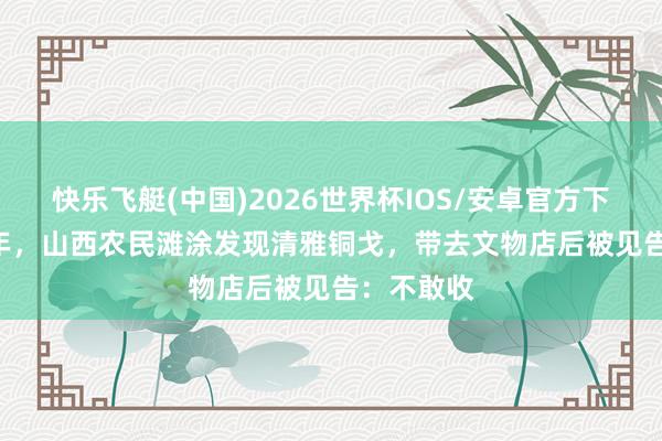 快乐飞艇(中国)2026世界杯IOS/安卓官方下载 1961年，山西农民滩涂发现清雅铜戈，带去文物店后被见告：不敢收