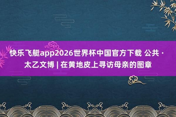 快乐飞艇app2026世界杯中国官方下载 公共 · 太乙文博 | 在黄地皮上寻访母亲的图章