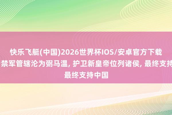 快乐飞艇(中国)2026世界杯IOS/安卓官方下载 皇帝禁军管辖沦为弼马温， 护卫新皇帝位列诸侯， 最终支持中国