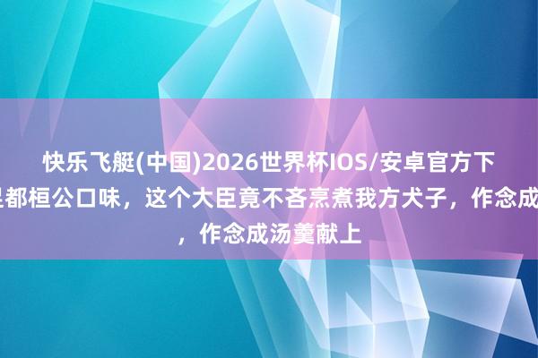 快乐飞艇(中国)2026世界杯IOS/安卓官方下载 为满足都桓公口味，这个大臣竟不吝烹煮我方犬子，作念成汤羹献上