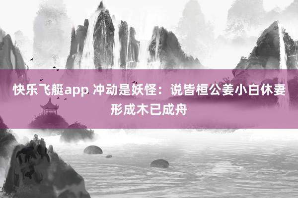 快乐飞艇app 冲动是妖怪：说皆桓公姜小白休妻形成木已成舟