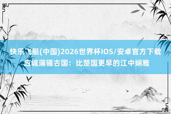 快乐飞艇(中国)2026世界杯IOS/安卓官方下载 应城蒲骚古国：比楚国更早的江中娴雅