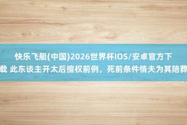 快乐飞艇(中国)2026世界杯IOS/安卓官方下载 此东谈主开太后擅权前例，死前条件情夫为其陪葬