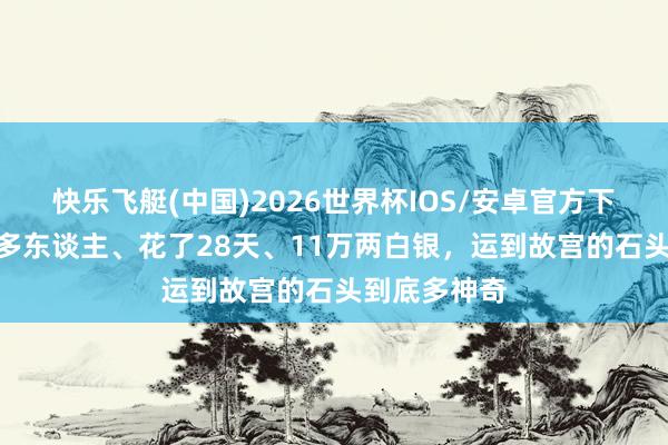 快乐飞艇(中国)2026世界杯IOS/安卓官方下载 用了2万多东谈主、花了28天、11万两白银，运到故宫的石头到底多神奇