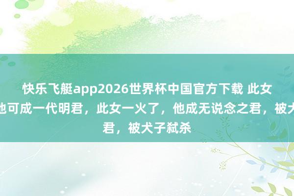 快乐飞艇app2026世界杯中国官方下载 此女若在，他可成一代明君，此女一火了，他成无说念之君，被犬子弑杀