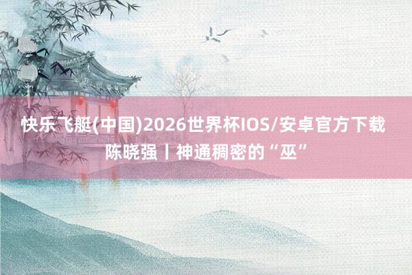 快乐飞艇(中国)2026世界杯IOS/安卓官方下载 陈晓强丨神通稠密的“巫”