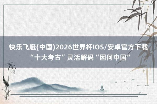 快乐飞艇(中国)2026世界杯IOS/安卓官方下载 “十大考古”灵活解码“因何中国”