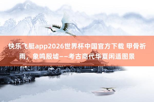 快乐飞艇app2026世界杯中国官方下载 甲骨祈雨，象鸣殷墟——考古商代华夏闲适图景