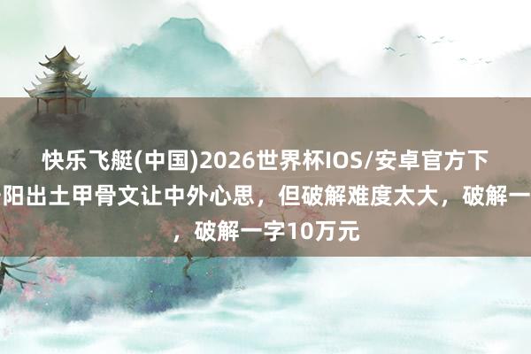 快乐飞艇(中国)2026世界杯IOS/安卓官方下载 河南安阳出土甲骨文让中外心思，但破解难度太大，破解一字10万元