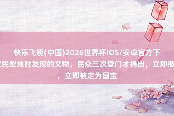 快乐飞艇(中国)2026世界杯IOS/安卓官方下载 河南农民犁地时发现的文物，民众三次登门才捐出，立即被定为国宝
