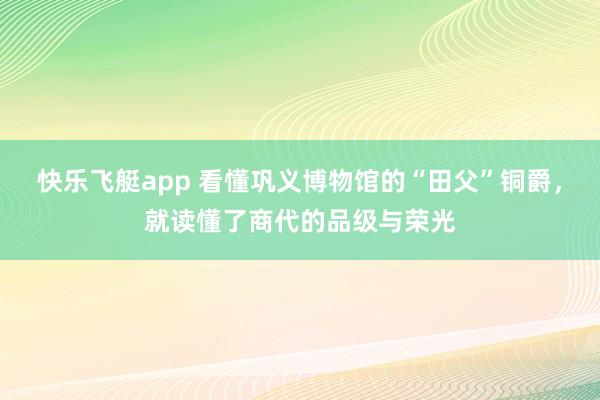 快乐飞艇app 看懂巩义博物馆的“田父”铜爵，就读懂了商代的品级与荣光