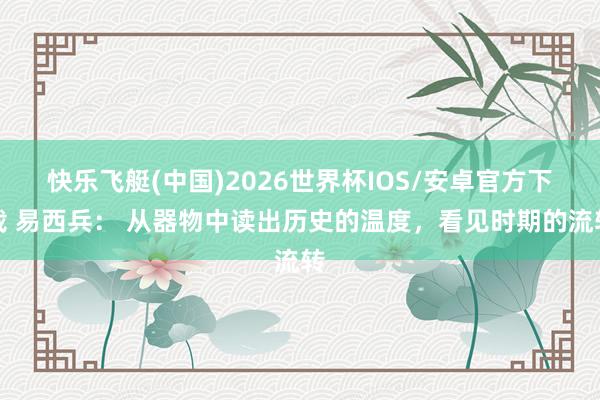 快乐飞艇(中国)2026世界杯IOS/安卓官方下载 易西兵： 从器物中读出历史的温度，看见时期的流转