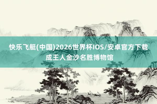 快乐飞艇(中国)2026世界杯IOS/安卓官方下载 成王人金沙名胜博物馆