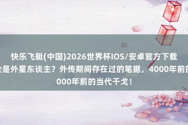 快乐飞艇(中国)2026世界杯IOS/安卓官方下载 三皇五帝全是外星东谈主？外传期间存在过的笔据，4000年前的当代干戈！
