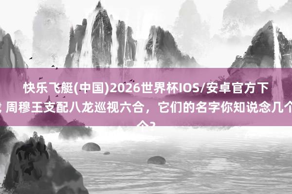 快乐飞艇(中国)2026世界杯IOS/安卓官方下载 周穆王支配八龙巡视六合，它们的名字你知说念几个？